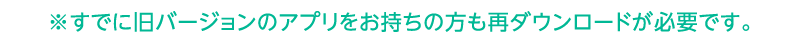 すでに旧バージョンのアプリをお持ちの方も再ダウンロードが必要です。